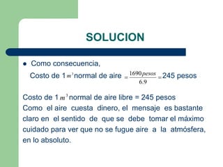 SOLUCION
 Como consecuencia,
Costo de 1 normal de aire 245 pesos
Costo de 1 normal de aire libre = 245 pesos
Como el aire cuesta dinero, el mensaje es bastante
claro en el sentido de que se debe tomar el máximo
cuidado para ver que no se fugue aire a la atmósfera,
en lo absoluto.
3
m 

9
.
6
1690pesos
3
m
 