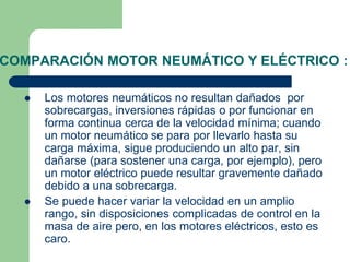 COMPARACIÓN MOTOR NEUMÁTICO Y ELÉCTRICO :
 Los motores neumáticos no resultan dañados por
sobrecargas, inversiones rápidas o por funcionar en
forma continua cerca de la velocidad mínima; cuando
un motor neumático se para por llevarlo hasta su
carga máxima, sigue produciendo un alto par, sin
dañarse (para sostener una carga, por ejemplo), pero
un motor eléctrico puede resultar gravemente dañado
debido a una sobrecarga.
 Se puede hacer variar la velocidad en un amplio
rango, sin disposiciones complicadas de control en la
masa de aire pero, en los motores eléctricos, esto es
caro.
 