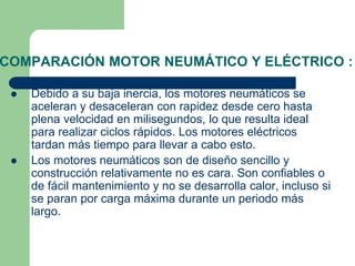 COMPARACIÓN MOTOR NEUMÁTICO Y ELÉCTRICO :
 Debido a su baja inercia, los motores neumáticos se
aceleran y desaceleran con rapidez desde cero hasta
plena velocidad en milisegundos, lo que resulta ideal
para realizar ciclos rápidos. Los motores eléctricos
tardan más tiempo para llevar a cabo esto.
 Los motores neumáticos son de diseño sencillo y
construcción relativamente no es cara. Son confiables o
de fácil mantenimiento y no se desarrolla calor, incluso si
se paran por carga máxima durante un periodo más
largo.
 