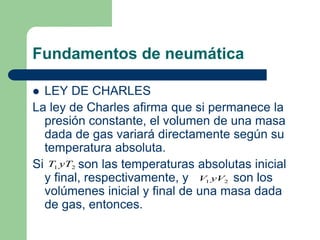Fundamentos de neumática
 LEY DE CHARLES
La ley de Charles afirma que si permanece la
presión constante, el volumen de una masa
dada de gas variará directamente según su
temperatura absoluta.
Si son las temperaturas absolutas inicial
y final, respectivamente, y son los
volúmenes inicial y final de una masa dada
de gas, entonces.
2
1 yT
T
2
1 yV
V
 