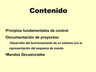 Contenido

•Pricipios fundamentales de control
•Documentación de proyectos:
  •Desarrollo del funcionamiento de un sistema con la
  representación del esquema de mando

•Mandos Secuenciales
 