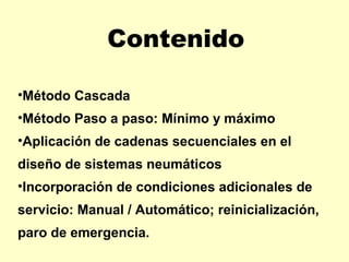 Contenido

•Método Cascada
•Método Paso a paso: Mínimo y máximo
•Aplicación de cadenas secuenciales en el
diseño de sistemas neumáticos
•Incorporación de condiciones adicionales de
servicio: Manual / Automático; reinicialización,
paro de emergencia.
 