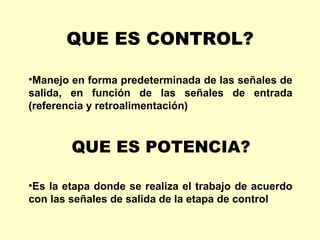 QUE ES CONTROL?

•Manejo en forma predeterminada de las señales de
salida, en función de las señales de entrada
(referencia y retroalimentación)



        QUE ES POTENCIA?

•Es la etapa donde se realiza el trabajo de acuerdo
con las señales de salida de la etapa de control
 
