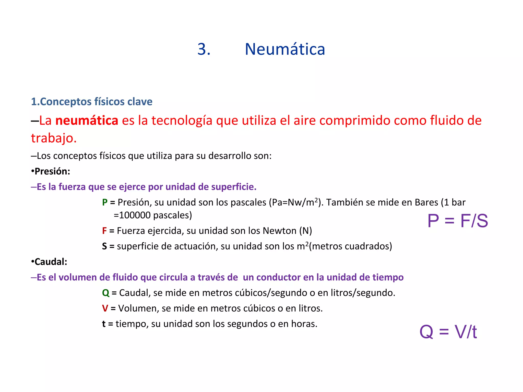 3. Neumática
1.Conceptos físicos clave
–La neumática es la tecnología que utiliza el aire comprimido como fluido de
trabajo.
–Los conceptos físicos que utiliza para su desarrollo son:
•Presión:
–Es la fuerza que se ejerce por unidad de superficie.
P = Presión, su unidad son los pascales (Pa=Nw/m2). También se mide en Bares (1 bar
=100000 pascales)
F = Fuerza ejercida, su unidad son los Newton (N)
S = superficie de actuación, su unidad son los m2(metros cuadrados)
•Caudal:
–Es el volumen de fluido que circula a través de un conductor en la unidad de tiempo
Q = Caudal, se mide en metros cúbicos/segundo o en litros/segundo.
V = Volumen, se mide en metros cúbicos o en litros.
t = tiempo, su unidad son los segundos o en horas.
P = F/S
Q = V/t
 