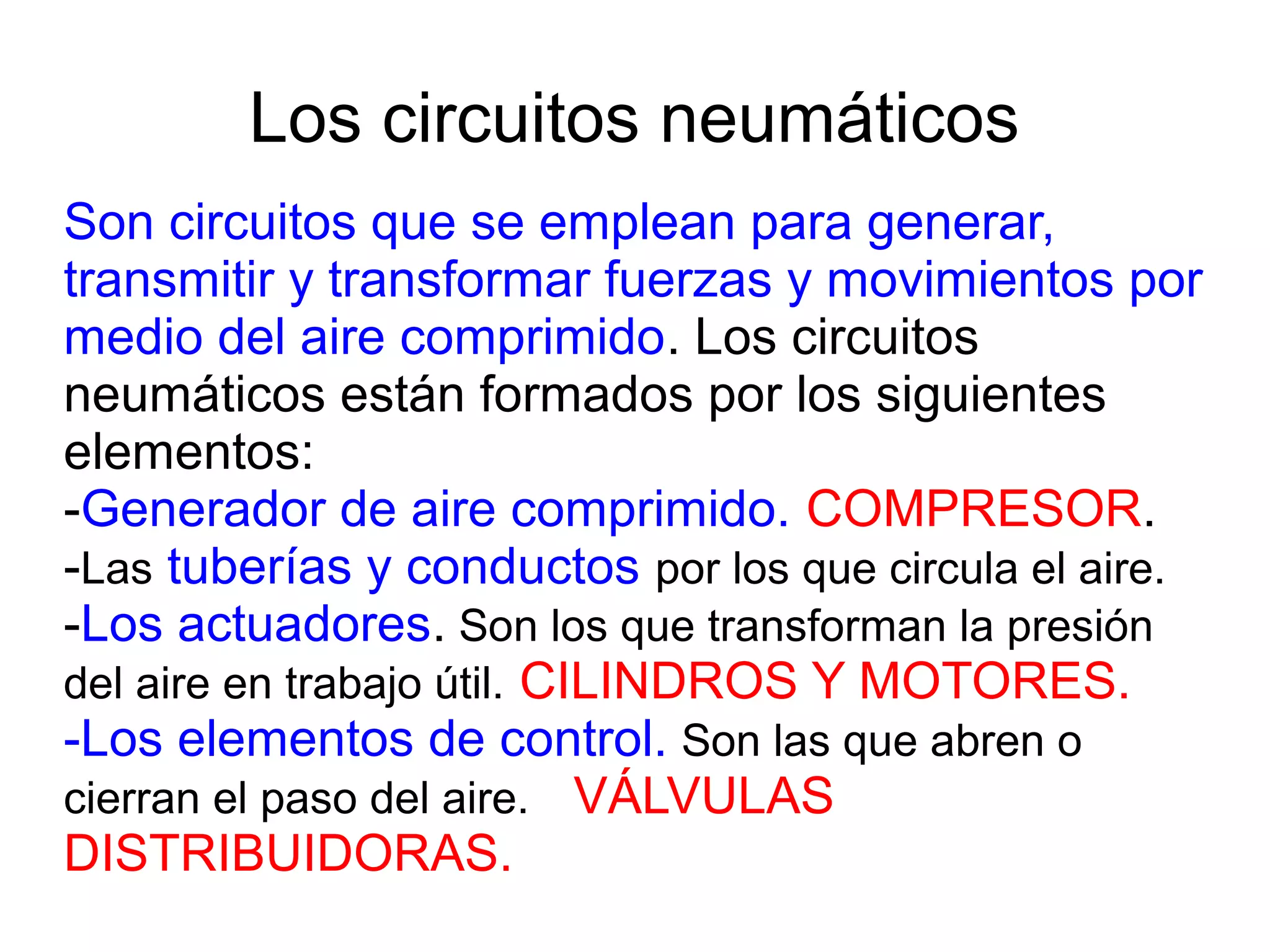Los circuitos neumáticos
Son circuitos que se emplean para generar,
transmitir y transformar fuerzas y movimientos por
medio del aire comprimido. Los circuitos
neumáticos están formados por los siguientes
elementos:
-Generador de aire comprimido. COMPRESOR.
-Las tuberías y conductos por los que circula el aire.
-Los actuadores. Son los que transforman la presión
del aire en trabajo útil. CILINDROS Y MOTORES.
-Los elementos de control. Son las que abren o
cierran el paso del aire. VÁLVULAS
DISTRIBUIDORAS.
 