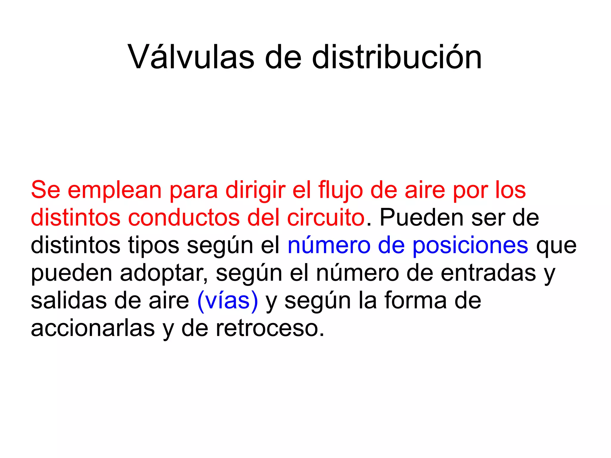 Válvulas de distribución
Se emplean para dirigir el flujo de aire por los
distintos conductos del circuito. Pueden ser de
distintos tipos según el número de posiciones que
pueden adoptar, según el número de entradas y
salidas de aire (vías) y según la forma de
accionarlas y de retroceso.
 
