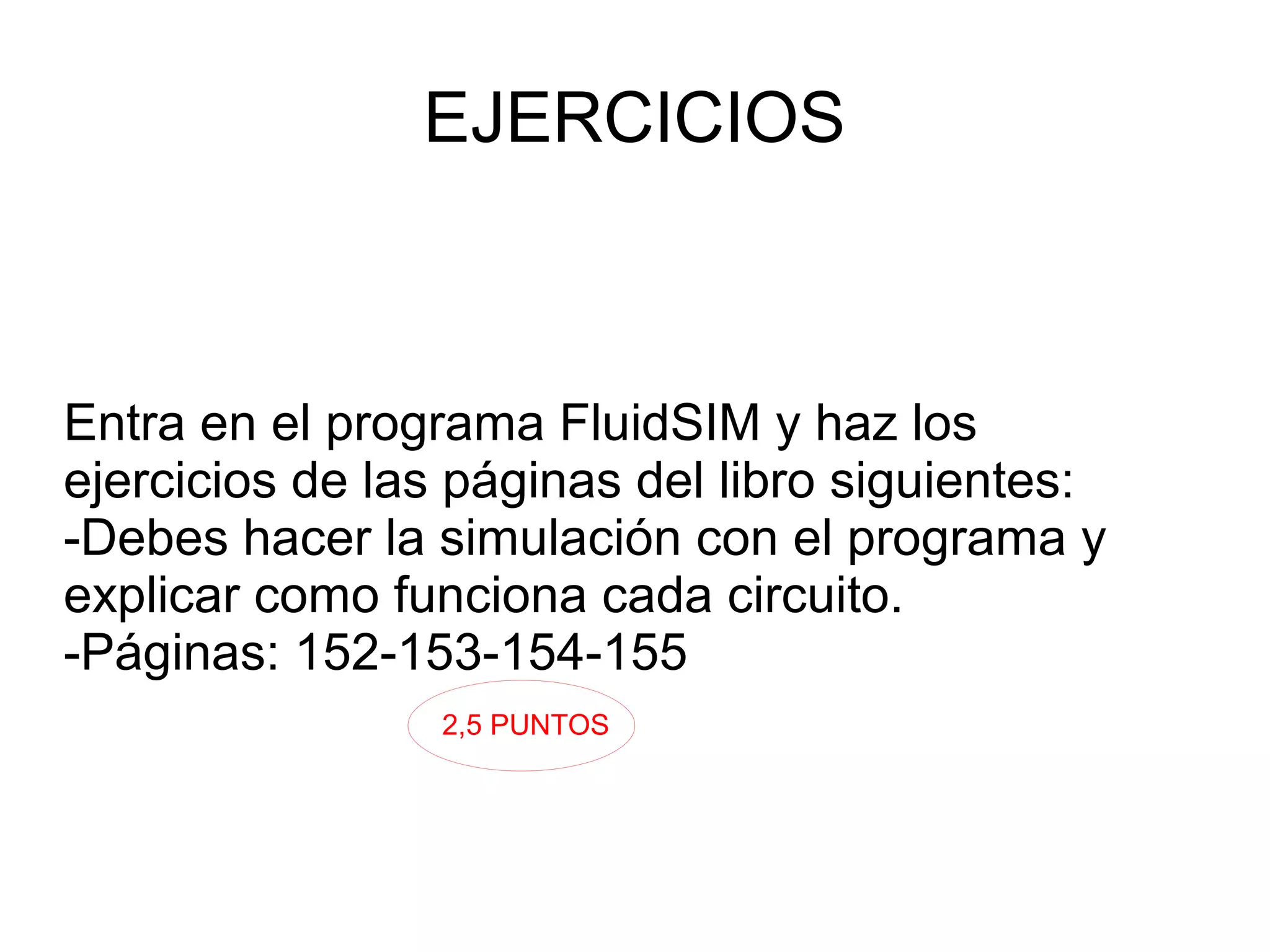 EJERCICIOS
Entra en el programa FluidSIM y haz los
ejercicios de las páginas del libro siguientes:
-Debes hacer la simulación con el programa y
explicar como funciona cada circuito.
-Páginas: 152-153-154-155
2,5 PUNTOS
 