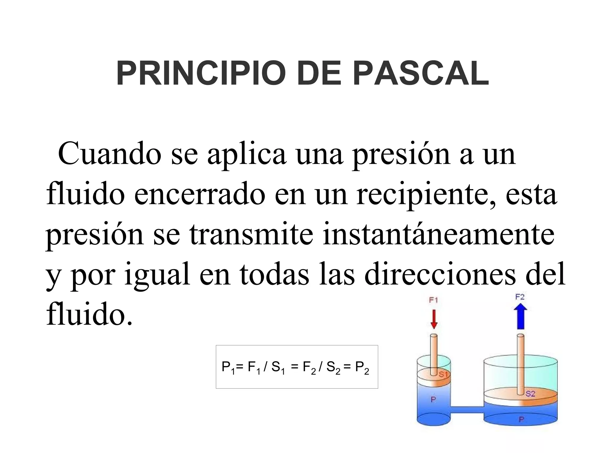 PRINCIPIO DE PASCAL
Cuando se aplica una presión a un
fluido encerrado en un recipiente, esta
presión se transmite instantáneamente
y por igual en todas las direcciones del
fluido.
P1= F1 / S1 = F2 / S2 = P2
 