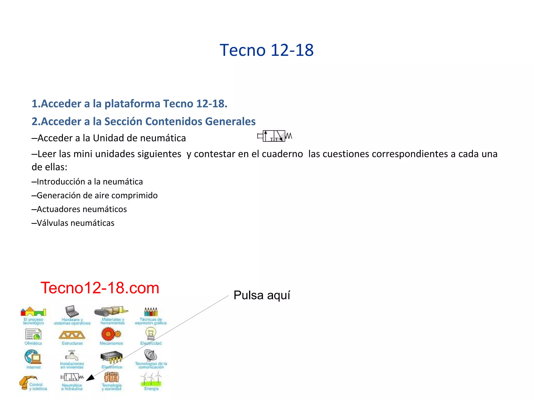Tecno 12-18
1.Acceder a la plataforma Tecno 12-18.
2.Acceder a la Sección Contenidos Generales
–Acceder a la Unidad de neumática
–Leer las mini unidades siguientes y contestar en el cuaderno las cuestiones correspondientes a cada una
de ellas:
–Introducción a la neumática
–Generación de aire comprimido
–Actuadores neumáticos
–Válvulas neumáticas
Pulsa aquíTecno12-18.com
 