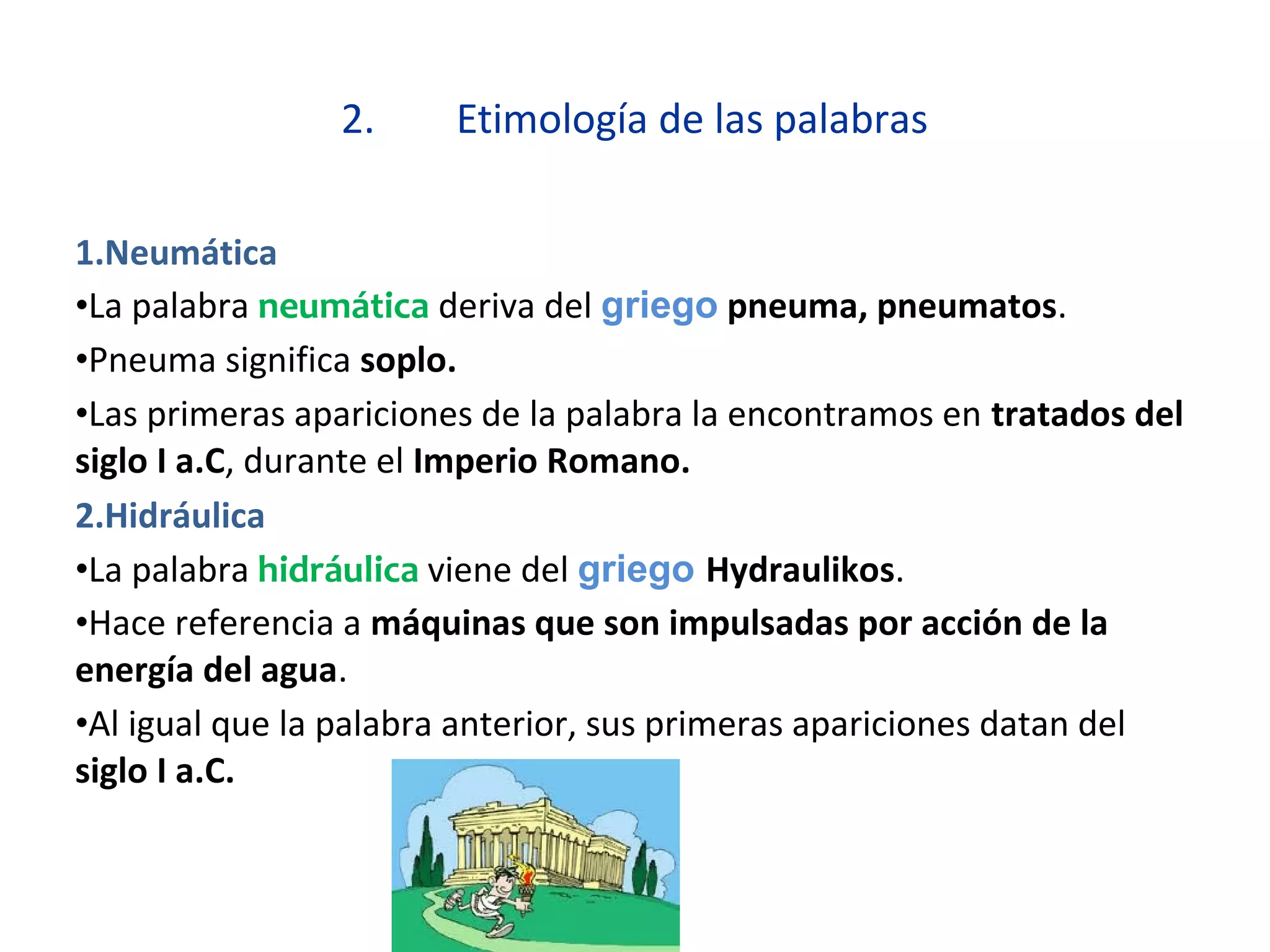 2. Etimología de las palabras
1.Neumática
•La palabra neumática deriva del griego pneuma, pneumatos.
•Pneuma significa soplo.
•Las primeras apariciones de la palabra la encontramos en tratados del
siglo I a.C, durante el Imperio Romano.
2.Hidráulica
•La palabra hidráulica viene del griego Hydraulikos.
•Hace referencia a máquinas que son impulsadas por acción de la
energía del agua.
•Al igual que la palabra anterior, sus primeras apariciones datan del
siglo I a.C.
 