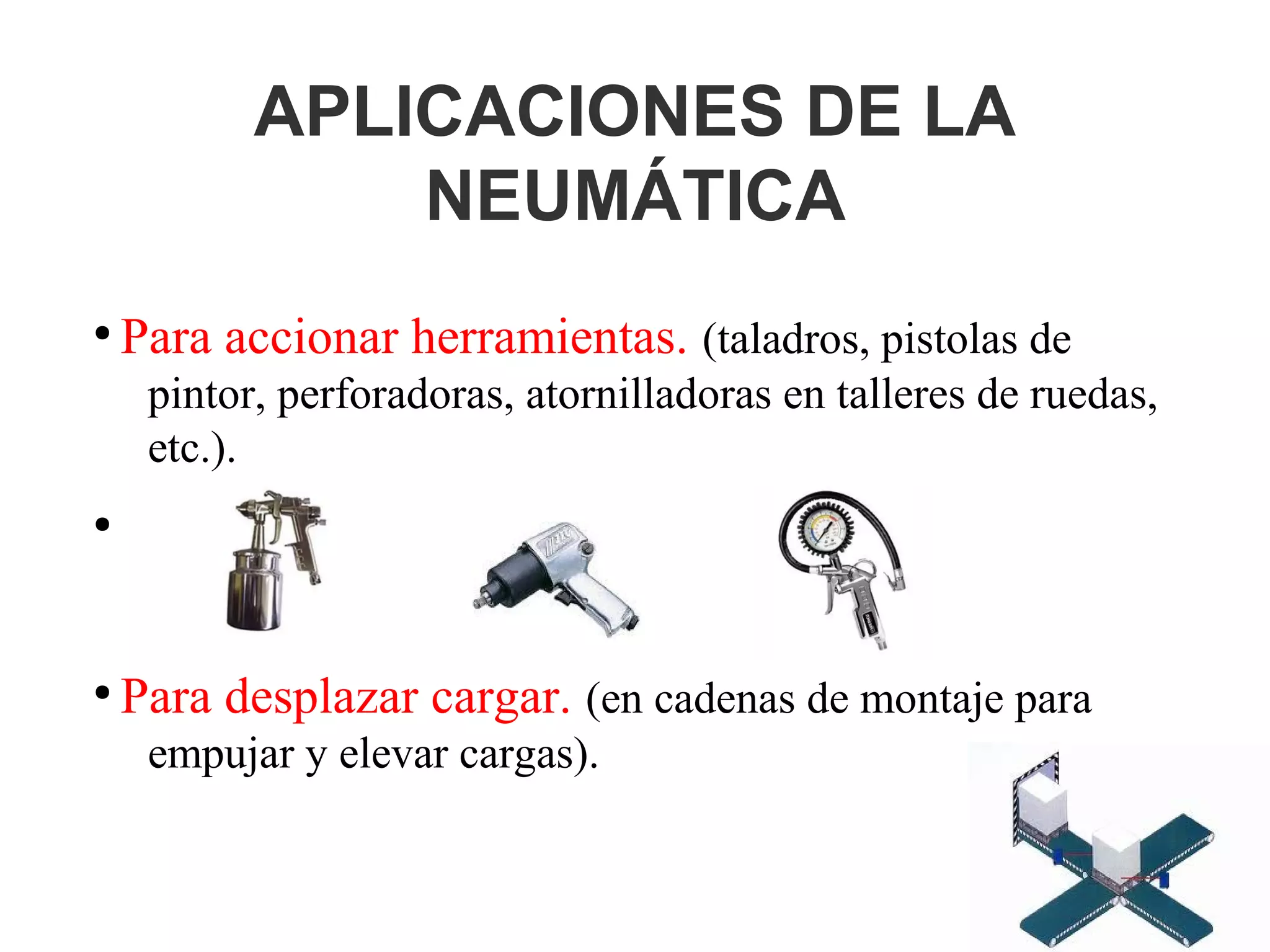 APLICACIONES DE LA
NEUMÁTICA
●
Para accionar herramientas. (taladros, pistolas de
pintor, perforadoras, atornilladoras en talleres de ruedas,
etc.).
●
●
Para desplazar cargar. (en cadenas de montaje para
empujar y elevar cargas).
 