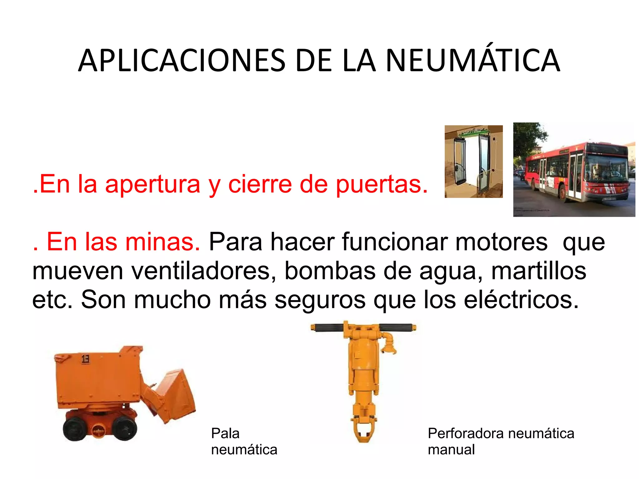 APLICACIONES DE LA NEUMÁTICA
.En la apertura y cierre de puertas.
. En las minas. Para hacer funcionar motores que
mueven ventiladores, bombas de agua, martillos
etc. Son mucho más seguros que los eléctricos.
Perforadora neumática
manual
Pala
neumática
 