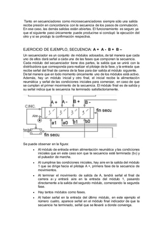 Tanto en secuenciadores como microsecuenciadores siempre sólo una salida
recibe presión en concordancia con la secuencia de los pasos de conmutación.
En ese caso, las demás salidas están abiertas. El funcionamiento es seguro ya
que el siguiente paso únicamente puede producirse si concluyó la ejecución del
otro y si se produjo la confirmación respectiva.
EJERCICIO DE EJEMPLO, SECUENCIA: A + A - B + B –
Un secuenciador es un conjunto de módulos adosados, de tal manera que cada
uno de ellos dará señal a cada una de las fases que componen la secuencia.
Cada módulo del secuenciador tiene dos partes, la salida que se unirá con la
distribuidora que corresponda para realizar el pilotaje de la fase, y la entrada que
recibe señal del final de carrera de la fase para dar salida al módulo siguiente.
De tal manera que en todo momento únicamente uno de los módulos está activo.
Además, hay un módulo inicial y otro final, el inicial recibe la alimentación
neumática y señal de las condiciones iniciales para comenzar, en caso de que
se cumplan el primer movimiento de la secuencia. El módulo final es de salida y
su señal indica que la secuencia ha terminado satisfactoriamente.
Se puede observar en la figura:
 Al módulo de entrada entran alimentación neumática y las condiciones
iniciales que en este caso son que la secuencia esté terminada (b0) y
el pulsador de marcha.
 Al cumplirse las condiciones iniciales, hay aire en la salida del módulo
1 que se dirige hacia el pilotaje A +, primera fase de la secuencia de
movimientos.
 Al terminar el movimiento de salida de A, tendrá señal el final de
carrera a1 y entrará aire en la entrada del módulo 1, pasando
directamente a la salida del segundo módulo, comenzando la segunda
fase.
 Hay tantos módulos como fases.
 Al haber señal en la entrada del último módulo, en este ejemplo el
número cuatro, aparece señal en el módulo final indicador de que la
secuencia ha terminado, señal que se llevará a donde convenga.
 