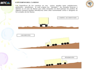 3. CONTORNO DEL CAMINO
Las Superficies de los caminos no son rectos, pueden tener ondulaciones,
gradientes , pendientes, lo cuál origina los ‘’derrapes’’, las frenadas bruscas, y
además en el caso de llantas que están montadas en dual (pareja) las piedras de
algunos caminos pueden introducirse entre ellas ocasionando cortes o desgaste en
los costados de las llantas.
CAMINO ACCIDENTADO
GRADIENTES
PENDIENTES
 