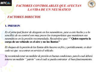1. PRESION
Es el principal factor dedesgasteen los neumáticos, pesea estehecho ya la
sencillez desu control son muypocos los transportistas quemantienen sus
neumáticos en la presión recomendada. Recuérdeseque: ‘’ Quiensoporta la
carga deunvehículo es elaireyno las llantas’’
El chequeodelapresióndelasllantasdebehacerseenfrío, yperiódicamente, esdecir
cadavezque vaaentrarenservicioel vehículo.
Serecomiendatenerunmedidordepresiónenbuenascondiciones, paralocual deberá
tenerseunmedidor‘’ patrón’’ conelcuál sepuedacontrastar el buenfuncionamiento.
FACTORES CONTROLABLES QUE AFECTAN
LA VIDA DE UN NEUMATICO
FACTORES DIRECTOS
 