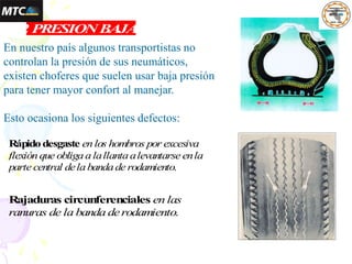 1.2 PRESIONBAJA
Rápidodesgaste enlos hombros por excesiva
flexiónque obligaalallantaalevantarse enla
parte central delabandade rodamiento.
En nuestro país algunos transportistas no
controlan la presión de sus neumáticos,
existen choferes que suelen usar baja presión
para tener mayor confort al manejar.
Esto ocasiona los siguientes defectos:
Rajaduras circunferenciales en las
ranuras de la banda derodamiento.
 