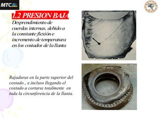 Desprendimientode
cuerdas internas, debidoa
laconstante flexióne
incrementodetemperatura
enlos costados de lallanta
1.2PRESIONBAJA
Rajaduras en la parte superior del
costado., e incluso llegando el
costado a cortarse totalmente en
toda la circunferencia de la llanta.
 