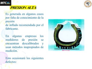 1.3 PRESIONALTA
Es generada en algunos casos
por falta de conocimiento de la
presión
de inflado recomendada por el
fabricante.
En algunas empresas los
medidores de presión se
encuentran descalibrados y
usan métodos inapropiados de
medición.
Esto ocasionará los siguientes
defectos:
 