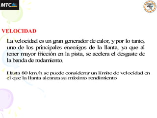 VELOCIDAD
La velocidad esun gran generador decalor, ypor lo tanto,
uno de los principales enem
igos de la llanta, ya que al
tener m
ayor fricción en la pista, se acelera el desgaste de
labandade rodam
iento.
H
asta 80 km
./h se puede considerar un lím
ite de v
elocidad en
el que la llanta alcanza su m
áxim
o rendim
iento
 