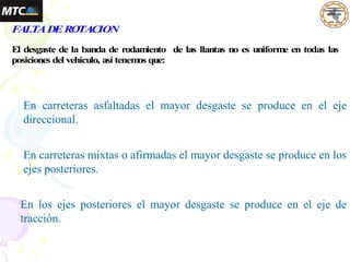 FALTADEROTACION
El desgaste de la banda de rodamiento de las llantas no es uniforme en todas las
posiciones del vehículo, así tenem
os que:
En carreteras asfaltadas el mayor desgaste se produce en el eje
direccional.
En carreteras mixtas o afirmadas el mayor desgaste se produce en los
ejes posteriores.
En los ejes posteriores el mayor desgaste se produce en el eje de
tracción.
 