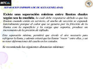 SEPARACIONIMPROPIADEDUALES(GEMELADAS)
Existe una separación m
ínim
a entre llantas duales
según sea la medida, la cuál debe respetarse debido a que las
llantas cuando están en servicio, el ancho de sección se expande
lateralm
ente porque el calor que se genera por la fricción de la
llanta con la superficie y la carga que soporta, produce un
increm
ento dela presión de inflado.
Esta separación mínima, permitirá que circule el aire necesario para
refrigerar lallanta, y además evitaráquelasllantas “rocen“entre ellas, y así
notener deformaciones del cauchoenlos costados.
Se recom
iendalassiguientes distancias m
ínim
as:
 
