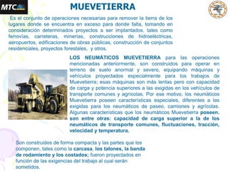 MUEVETIERRA
Es el conjunto de operaciones necesarias para remover la tierra de los
lugares donde se encuentra en exceso para donde falta, tomando en
consideración determinados proyectos a ser implantados, tales como
ferrovías, carreteras, minerías, construcciones de hidroeléctricas,
aeropuertos, edificaciones de obras públicas, construcción de conjuntos
residenciales, proyectos forestales, y otros.
LOS NEUMÁTICOS MUEVETIERRA para las operaciones
mencionadas anteriormente, son construidos para operar en
terreno de suelo anormal y severo, equipando máquinas y
vehículos proyectados especialmente para los trabajos de
Muevetierra; esas máquinas son más lentas pero con capacidad
de carga y potencia superiores a las exigidas en los vehículos de
transporte comunes y agrícolas. Por ese motivo, los neumáticos
Muevetierra poseen características especiales, diferentes a las
exigidas para los neumáticos de paseo, camiones y agrícolas.
Algunas características que los neumáticos Muevetierra poseen.
son entre otras: capacidad de carga superior a la de los
neumáticos de transporte comunes, fluctuaciones, tracción,
velocidad y temperatura.
Son construidos de forma compacta y las partes que los
componen, tales como la carcasa, los talones, la banda
de rodamiento y los costados; fueron proyectados en
función de las exigencias del trabajo al cual serán
sometidos.
 