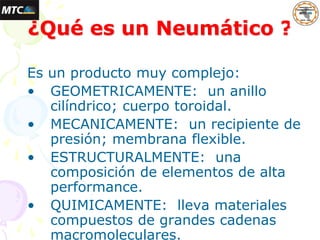 Es un producto muy complejo:
• GEOMETRICAMENTE: un anillo
cilíndrico; cuerpo toroidal.
• MECANICAMENTE: un recipiente de
presión; membrana flexible.
• ESTRUCTURALMENTE: una
composición de elementos de alta
performance.
• QUIMICAMENTE: lleva materiales
compuestos de grandes cadenas
macromoleculares.
¿Qué es un Neumático ?
 