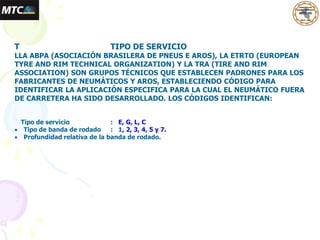 T TIPO DE SERVICIO
LLA ABPA (ASOCIACIÓN BRASILERA DE PNEUS E AROS), LA ETRTO (EUROPEAN
TYRE AND RIM TECHNICAL ORGANIZATION) Y LA TRA (TIRE AND RIM
ASSOCIATION) SON GRUPOS TÉCNICOS QUE ESTABLECEN PADRONES PARA LOS
FABRICANTES DE NEUMÁTICOS Y AROS, ESTABLECIENDO CÓDIGO PARA
IDENTIFICAR LA APLICACIÓN ESPECIFICA PARA LA CUAL EL NEUMÁTICO FUERA
DE CARRETERA HA SIDO DESARROLLADO. LOS CÓDIGOS IDENTIFICAN:
Tipo de servicio : E, G, L, C
 Tipo de banda de rodado : 1, 2, 3, 4, 5 y 7.
 Profundidad relativa de la banda de rodado.
 