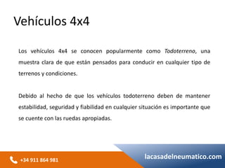 +34 911 864 981
lacasadelneumatico.com
Los vehículos 4x4 se conocen popularmente como Todoterreno, una
muestra clara de que están pensados para conducir en cualquier tipo de
terrenos y condiciones.
Debido al hecho de que los vehículos todoterreno deben de mantener
estabilidad, seguridad y fiabilidad en cualquier situación es importante que
se cuente con las ruedas apropiadas.
Vehículos 4x4
 