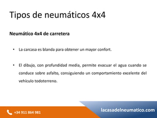+34 911 864 981
lacasadelneumatico.com
• La carcasa es blanda para obtener un mayor confort.
• El dibujo, con profundidad media, permite evacuar el agua cuando se
conduce sobre asfalto, consiguiendo un comportamiento excelente del
vehículo todoterreno.
Tipos de neumáticos 4x4
Neumático 4x4 de carretera
 