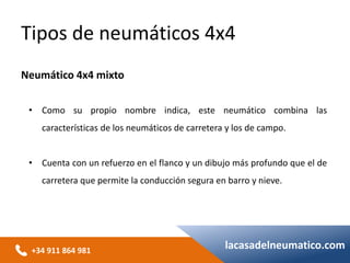 +34 911 864 981
lacasadelneumatico.com
• Como su propio nombre indica, este neumático combina las
características de los neumáticos de carretera y los de campo.
• Cuenta con un refuerzo en el flanco y un dibujo más profundo que el de
carretera que permite la conducción segura en barro y nieve.
Tipos de neumáticos 4x4
Neumático 4x4 mixto
 