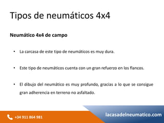 +34 911 864 981
lacasadelneumatico.com
• La carcasa de este tipo de neumáticos es muy dura.
• Este tipo de neumáticos cuenta con un gran refuerzo en los flancos.
• El dibujo del neumático es muy profundo, gracias a lo que se consigue
gran adherencia en terreno no asfaltado.
Tipos de neumáticos 4x4
Neumático 4x4 de campo
 