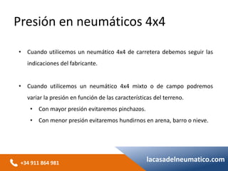 +34 911 864 981
lacasadelneumatico.com
• Cuando utilicemos un neumático 4x4 de carretera debemos seguir las
indicaciones del fabricante.
• Cuando utilicemos un neumático 4x4 mixto o de campo podremos
variar la presión en función de las características del terreno.
• Con mayor presión evitaremos pinchazos.
• Con menor presión evitaremos hundirnos en arena, barro o nieve.
Presión en neumáticos 4x4
 