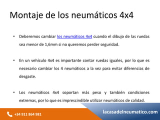 +34 911 864 981
lacasadelneumatico.com
• Deberemos cambiar los neumáticos 4x4 cuando el dibujo de las ruedas
sea menor de 1,6mm si no queremos perder seguridad.
• En un vehículo 4x4 es importante contar ruedas iguales, por lo que es
necesario cambiar los 4 neumáticos a la vez para evitar diferencias de
desgaste.
• Los neumáticos 4x4 soportan más peso y también condiciones
extremas, por lo que es imprescindible utilizar neumáticos de calidad.
Montaje de los neumáticos 4x4
 