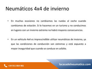 +34 911 864 981
lacasadelneumatico.com
• En muchas ocasiones no cambiamos las ruedas al coche cuando
cambiamos de estación. Si lo hacemos en un turismo y no conducimos
en lugares con un invierno extremo no habrá mayores consecuencias.
• En un vehículo 4x4 es imprescindible utilizar neumáticos de invierno, ya
que las condiciones de conducción son extremas y está expuesto a
mayor inseguridad que cuando se conduce en asfalto.
Neumáticos 4x4 de invierno
 