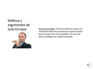 Reclamo de daños: Planteó la falta de acción. Los
eventuales daños los ocasionaría la persona física
que los causa más no la sociedad, a la que sólo
podría endilgarse la nulidad solicitada.
Defensa y
argumentos de
Julio Enrique
 