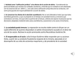 1. Nulidad como “calificación jurídica” a los efectos de la acción de daños: Considerando las
particularidades que revisten las nulidades societarias, entiendo que la nulidad no sería declarada
con los alcances del art. 1050 C.c., sino sólo como calificación antijurídica de las conductas, útil
como presupuesto de responsabilidad de la acción de daños.
2. Se conservan los efectos de la decisión asamblearia: No se verá afectado el statu quo que tales
asambleas generaron, y que se proyectó en el tiempo a la sociedad misma y a terceros que
contrataron con ésta, sino que sólo se partiría de la ilicitud, a efectos de reparar el perjuicio que las
decisiones adoptadas mediante tales actos asamblearios, ocasionaron a las socias minoritarias.
3. La sociedad queda inmune: La reparación no resulta viable contra la SA por ser un
sujeto diferente de quienes disputaban un pleito intrasocietario causado en el obrar de
uno de los socios. Rechaza la acción promovida contra Neumáticos Gutiérrez SA.
4. El responsable es el socio: Julio Enrique Gutiérrez debe responder por su accionar
ilícito, a partir de su conducta fraudulenta respecto de la minoría, ejecutada en el
desempeño de sus roles de accionista mayoritario, y de presidente de la sociedad.
 