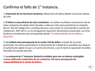 Confirma el fallo de 1° Instancia.
1. Pretensión de las Hermanas Gutiérrez: Reparación de daños debido al accionar doloso
de Julio.
3. El daño es causa directa de actos societarios: Los daños resultaban consecuencia de los
actos societarios de objeto ilícito llevados a cabo por Julio como presidente en violación
del art. 953 del Código Civil, considerando que a esos actos les corresponde la sanción de
nulidad (art. 1047 del C.c.) y la consiguiente reparación del perjuicio ocasionado. Las Hnas
Gutiérrez consideraron que correspondía decidir "la indemnización de los daños y
perjuicios.
4. La nulidad como presupuesto de la acción civil de daños: A través de la acción
promovida, las actoras pretendieron la declaración de nulidad de la asamblea que dispuso
el aumento de capital a la par y sin prima de emisión, y por lo tanto la reparación de daños
derivados de aquélla decisión.
5. La sentencia de 1° Instancia: Declaró la nulidad, pero con un alcance restringido:
«como calificación antijurídica de las conductas, útil como presupuesto de
responsabilidad de la acción de daños».
 