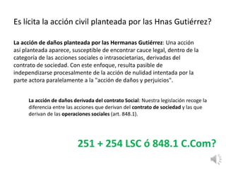 Es lícita la acción civil planteada por las Hnas Gutiérrez?
La acción de daños planteada por las Hermanas Gutiérrez: Una acción
así planteada aparece, susceptible de encontrar cauce legal, dentro de la
categoría de las acciones sociales o intrasocietarias, derivadas del
contrato de sociedad. Con este enfoque, resulta pasible de
independizarse procesalmente de la acción de nulidad intentada por la
parte actora paralelamente a la "acción de daños y perjuicios".
La acción de daños derivada del contrato Social: Nuestra legislación recoge la
diferencia entre las acciones que derivan del contrato de sociedad y las que
derivan de las operaciones sociales (art. 848.1).
251 + 254 LSC ó 848.1 C.Com?
 