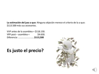La estimación del juez a quo: Ninguna objeción merece el criterio de la a quo:
$113.500 más sus accesorios.
VVP antes de la asamblea = $118.150.
VPP post – asamblea = $4.650.
Diferencia: ……………………….$113,500
Es justo el precio?
 