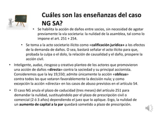 Cuáles son las enseñanzas del caso
NG SA?
• Se habilita la acción de daños entre socios, sin necesidad de agotar
previamente la vía societaria: la nulidad de la asamblea, tal como lo
impone el art. 251 + 254.
• Se toma a la acto societario ilícito como «calificación jurídica» a los efectos
de la demanda de daños. O sea, bastará señalar el acto ilícito para que,
probada la culpa o el dolo, la relación de causalidad y el daño, prospere la
acción civil.
• Inteligente, audaz, riesgoso y creativo planteo de los actores que promovieron
una acción de daños «directa» contra la sociedad y su principal accionista.
Consideremos que la ley 19,550; admite únicamente la acción «oblicua»
contra todos los que votaron favorablemente la decisión nula; y como
excepción la acción «directa» en los casos de abuso previstos en el artículo 54.
• El caso NG anula el plazo de caducidad (tres meses) del artículo 251 para
demandar la nulidad, sustituyéndolo por el plazo de prescripción civil o
comercial (2 ó 3 años) dependiendo el juez que lo aplique. Ergo, la nulidad de
un aumento de capital a la par quedará sometido a plazo de prescripción.
 