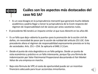 Cuáles son los aspectos más destacados del
caso NG SA?
• Es un caso bisagra en la jurisprudencia mercantil que generará mucho debate
académico y podría llegar a torcer la jurisprudencia de la Ccom respecto del
régimen de responsabilidad civil de socios por actos socetarios nulos.
• El precedente NG tendrá un impacto similar al que tuvo Abrecht en los años 80.
• Es un fallo que deja «abierta la puerta» para la promoción de la acción civil de
daños, sin necesidad de pasar por la acción de nulidad del artículo 251 LSC. Este
precedente altera el régimen de responsabilidad expresamente previsto en la ley
de sociedades: Arts. 251 + 254. Se aplicaría el 848.1 C.Com.
• Desde el punto de vista dogmático es un fallo peligros. Desde un punto de
vista económico y práctico es un fallo interesante, porque fija una fórmula de
indemnización por Valor Patrimonial Proporcional descartando el Fair Market
Value de una empresa en marcha.
• Bajo esta fórmula de VPP, el costo de oportunidad puede ser un incentivo
financiero adecuado para licuar accionistas minoritarios.
 