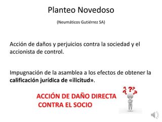Planteo Novedoso
(Neumáticos Gutiérrez SA)
Acción de daños y perjuicios contra la sociedad y el
accionista de control.
Impugnación de la asamblea a los efectos de obtener la
calificación jurídica de «ilicitud».
ACCIÓN DE DAÑO DIRECTA
CONTRA EL SOCIO
 