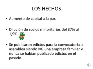 LOS HECHOS
• Aumento de capital a la par.
• Dilución de socios minoritarios del 37% al
1,9%
• Se publicaron edictos para la convocatoria a
asamblea siendo NG una empresa familiar y
nunca se habían publicado edictos en el
pasado.
 