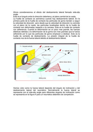 Ahora consideraremos el efecto del deslizamiento lateral llamado side-slip
angle.
Este es el ángulo entre la dirección delantera y el plano central de la rueda.
La huella de contacto es asimetrica cuando hay deslizamiento lateral. En la
primera parte de la huella de contacto las partículas de goma tienden a seguir
la velocidad de dirección pero desde que la velocidad de dirección no coincide
con el plano de la rueda, las partículas localizadas dentro de la huella de
contacto son deformadas respecto a la carcasa. Esta es la huella de contacto
con adherencia. Cuando la deformación es un poco mas grande, las fuerzas
elásticas debidas a la deformación de la goma son mas grandes que la fuerza
adherente por lo que las partículas de goma empiezan a deslizar. Esto es la
huella de contacto de deslizamiento. La presión integral de la huella de
contacto nos da la fuerza lateral debido al deslizamiento lateral.




Hemos visto como la fuerza lateral depende del ángulo de inclinación y del
deslizamiento lateral del neumático. Normalmente la fuerza lateral se
representa con el side-slip angle para diferentes ángulos de inclinación como
se representa en la figura 4 para un neumático delantero de competición.
 
