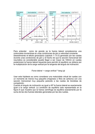 Para entender como de grande es la fuerza lateral consideramos una
motocicleta moviendose en unas condiciones de giro a velocidad constante.
Desestimando el efecto giroscópico (capítulo 1.1.4.3) generado por las ruedas
durante unas condiciones de giro y el hecho de que la sección transversal del
neumático es considerable (puede llegar a ser mayor de 100mm en ruedas
posteriores) la fuerza lateral requerida para permitir el equilibrio se obtiene por
la multiplicación de la carga vertical por la tangente del ángulo de inclinación.


                      Force lateral = carga vertical * tang (ϕ)


Usar esta hipótesis es como considerar una motocicleta virtual de ruedas con
un momento de inercia muy pequeño (magnesio o fibra de carbono) con una
sección transversal muy pequeña parecido a las ruedas de bicicletas de
competición.
Cuando el ángulo de inclinación es igual a 45º la fuerza lateral es exactamente
igual a la carga vertical. La condición de equilibrio esta representada en la
figura 6 que muestra que la fuerza centrífuga se equilibra exactamente por la
suma de las dos fuerzas laterales generadas por las dos ruedas.
 