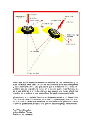 Podría ser posible utilizar un neumático delantero de una calidad mala y un
buen neumático atrás. Sería un caso de deslizamiento lateral delantero grande
y no-deslizamiento atrás. Esto provocaría que la motocicleta fuese mas sub-
viradora. Esto es un problema porque en el caso de querer forzar la inclinada,
se le esta pidiendo a la rueda delantera que aguante una fuerza lateral mas
grande y por lo tanto se le pide un ángulo de derrapaje mucho mas grande.

¿Qué pasaría si la rueda no fuese capaz de generar esta fuerza? Bueno, esta
claro, acabas clavando los dientes en el suelo, porque aunque parezca curioso
no lo es; si se te va la rueda de delante por imposibilidad de generar esa fuerza
lo primero que toca el suelo es tu cara (por eso casco integral) y no las manos.


Prof. Vittore Cossalter
Universidad de Pádova
Traducido por Kingoose
 