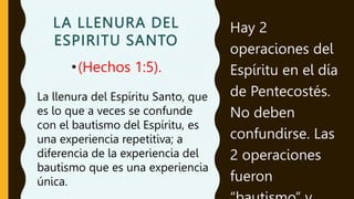 LA LLENURA DEL
ESPIRITU SANTO
•(Hechos 1:5).
Hay 2
operaciones del
Espíritu en el día
de Pentecostés.
No deben
confundirse. Las
2 operaciones
fueron
La llenura del Espíritu Santo, que
es lo que a veces se confunde
con el bautismo del Espíritu, es
una experiencia repetitiva; a
diferencia de la experiencia del
bautismo que es una experiencia
única.
 