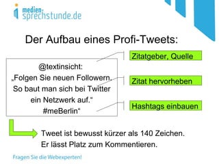 Der Aufbau eines Profi-Tweets:
@textinsicht:
„Folgen Sie neuen Followern.
So baut man sich bei Twitter
ein Netzwerk auf.“
#meBerlin“
Tweet ist bewusst kürzer als 140 Zeichen.
Er lässt Platz zum Kommentieren.
Hashtags einbauen
Zitat hervorheben
Zitatgeber, Quelle
 