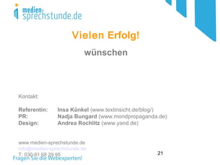 21
Vielen Erfolg!
wünschen
Kontakt:
Referentin: Insa Künkel (www.textinsicht.de/blog/)
PR: Nadja Bungard (www.mondpropaganda.de)
Design: Andrea Rochlitz (www.yand.de)
www.medien-sprechstunde.de
info@medien-sprechstunde.de
T: 030-91 68 29 95
 